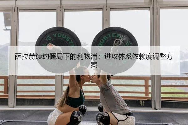 萨拉赫续约僵局下的利物浦：进攻体系依赖度调整方案