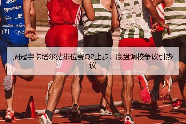 周冠宇卡塔尔站排位赛Q2止步，底盘调校争议引热议